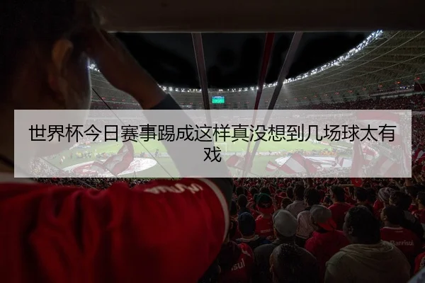 世界杯今日赛事踢成这样真没想到几场球太有戏