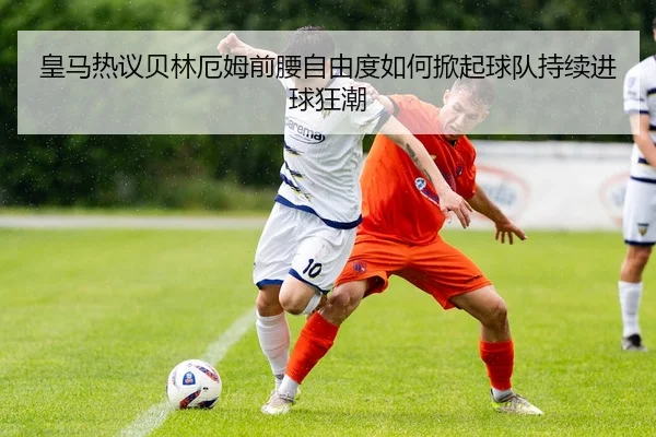 皇马热议贝林厄姆前腰自由度如何掀起球队持续进球狂潮