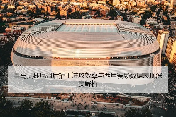 皇马贝林厄姆后插上进攻效率与西甲赛场数据表现深度解析