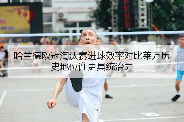 哈兰德欧冠淘汰赛进球效率对比莱万历史地位谁更具统治力