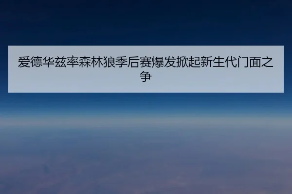 爱德华兹率森林狼季后赛爆发掀起新生代门面之争