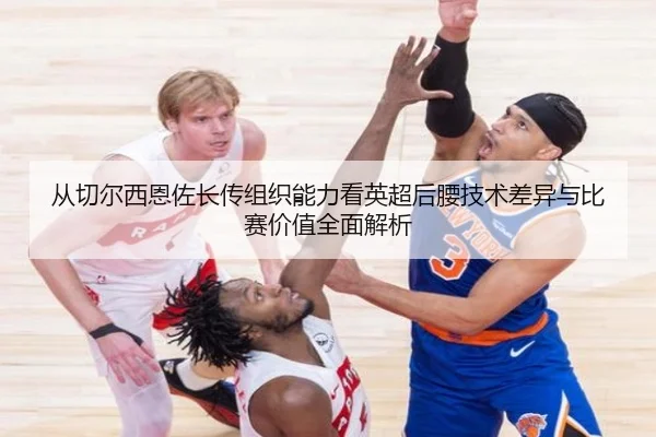 从切尔西恩佐长传组织能力看英超后腰技术差异与比赛价值全面解析