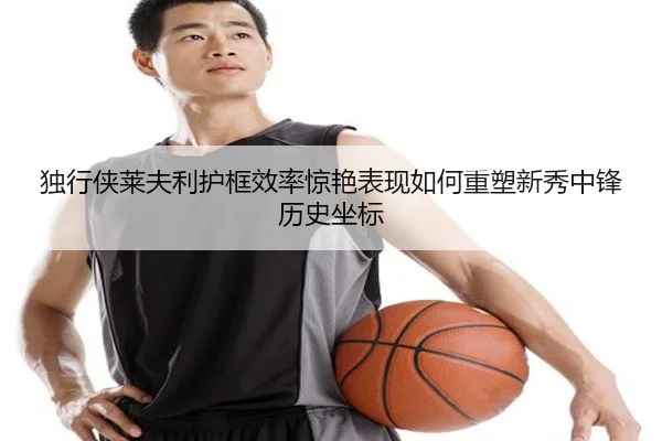 独行侠莱夫利护框效率惊艳表现如何重塑新秀中锋历史坐标