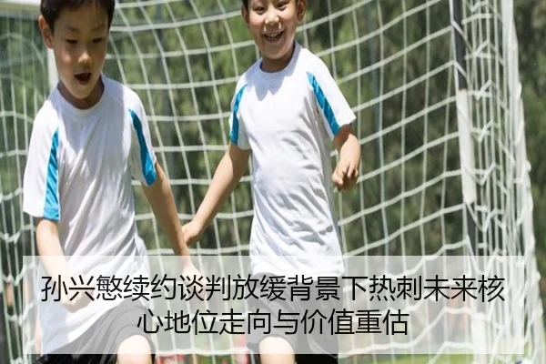 孙兴慜续约谈判放缓背景下热刺未来核心地位走向与价值重估
