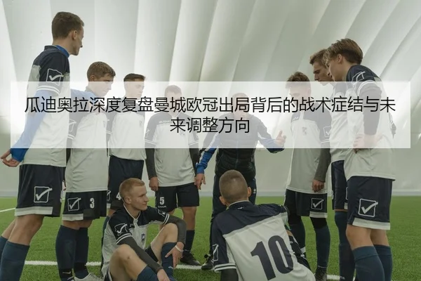 瓜迪奥拉深度复盘曼城欧冠出局背后的战术症结与未来调整方向