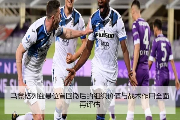马竞格列兹曼位置回撤后的组织价值与战术作用全面再评估
