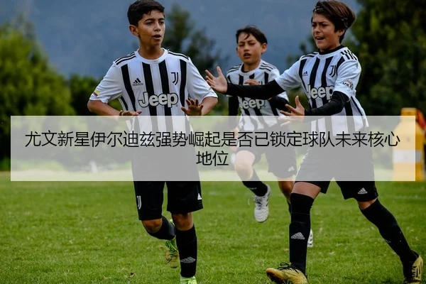 尤文新星伊尔迪兹强势崛起是否已锁定球队未来核心地位