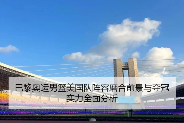 巴黎奥运男篮美国队阵容磨合前景与夺冠实力全面分析