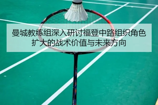 曼城教练组深入研讨福登中路组织角色扩大的战术价值与未来方向