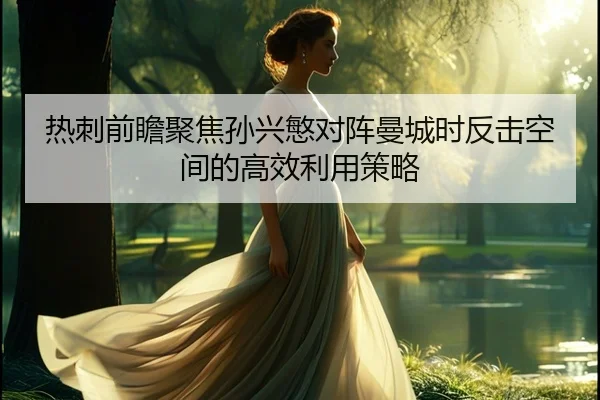 热刺前瞻聚焦孙兴慜对阵曼城时反击空间的高效利用策略