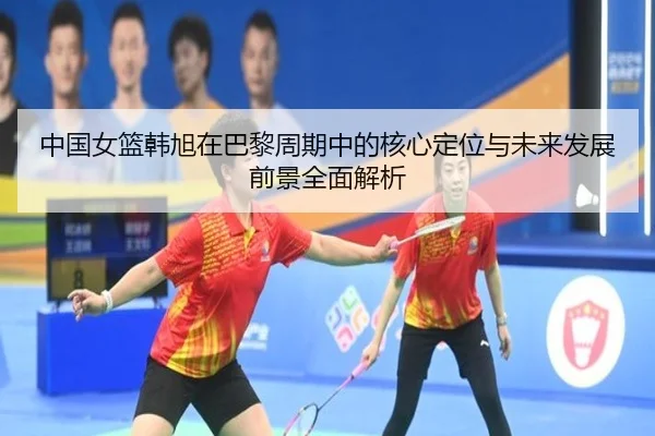 中国女篮韩旭在巴黎周期中的核心定位与未来发展前景全面解析