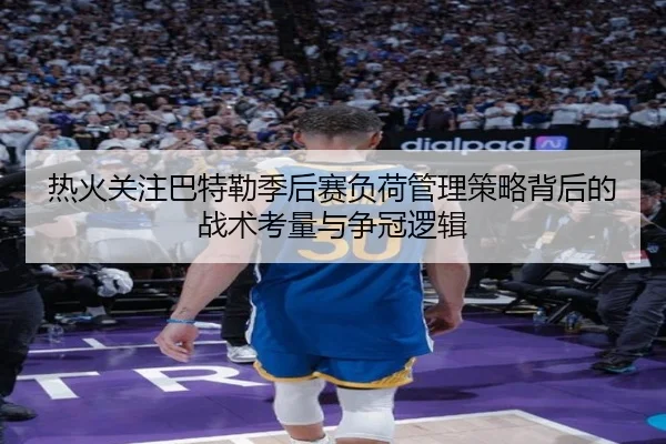 热火关注巴特勒季后赛负荷管理策略背后的战术考量与争冠逻辑