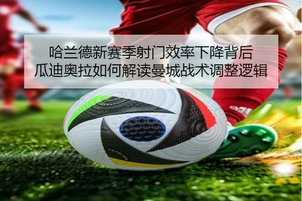 哈兰德新赛季射门效率下降背后 瓜迪奥拉如何解读曼城战术调整逻辑