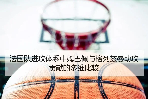 法国队进攻体系中姆巴佩与格列兹曼助攻贡献的多维比较