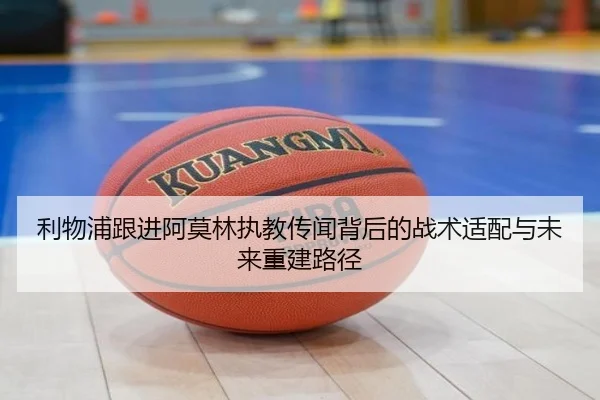 利物浦跟进阿莫林执教传闻背后的战术适配与未来重建路径