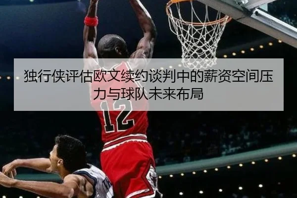 独行侠评估欧文续约谈判中的薪资空间压力与球队未来布局