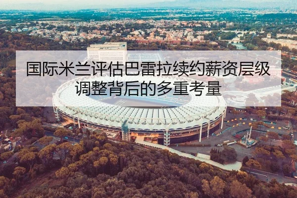 国际米兰评估巴雷拉续约薪资层级调整背后的多重考量