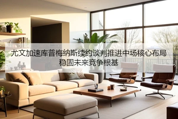 尤文加速库普梅纳斯续约谈判推进中场核心布局稳固未来竞争根基