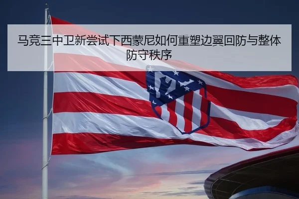 马竞三中卫新尝试下西蒙尼如何重塑边翼回防与整体防守秩序