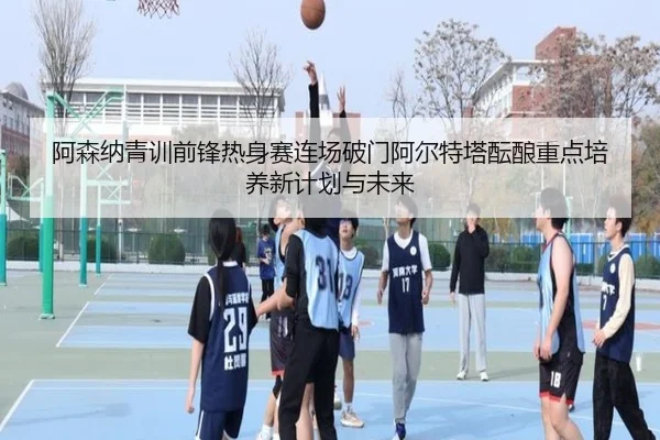 阿森纳青训前锋热身赛连场破门阿尔特塔酝酿重点培养新计划与未来